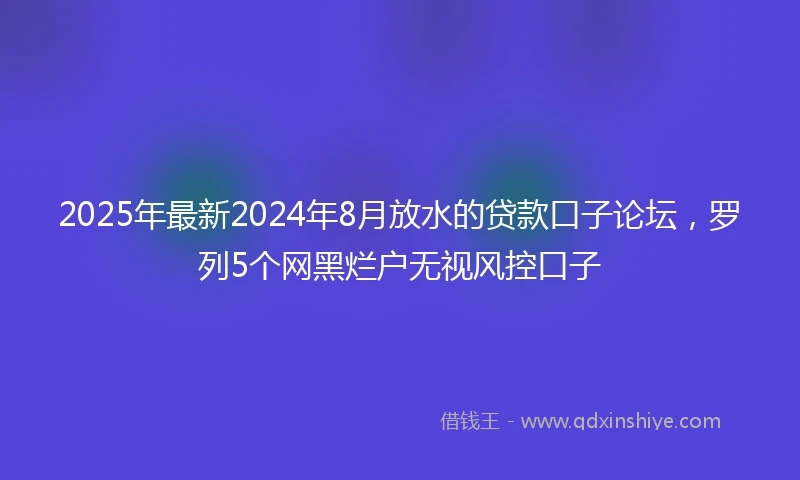 2025年最新2024年8月放水的贷款口子论坛，罗列5个网黑烂户无视风控口子