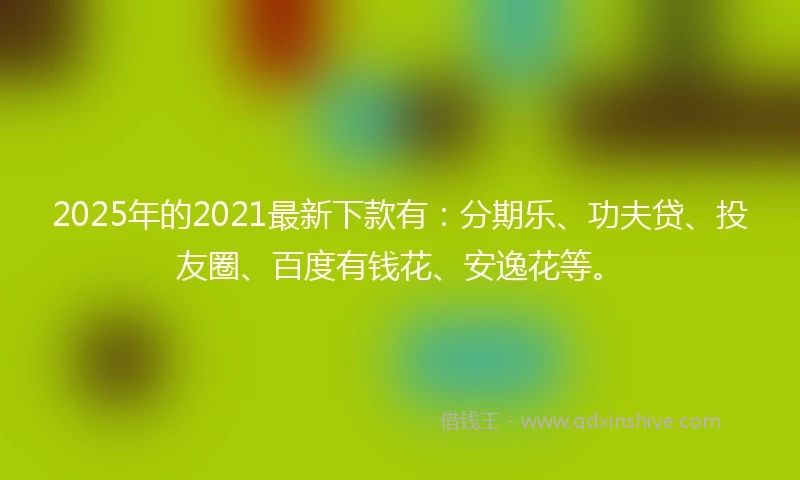 2025年的2021最新下款有：分期乐、功夫贷、投友圈、百度有钱花、安逸花等。