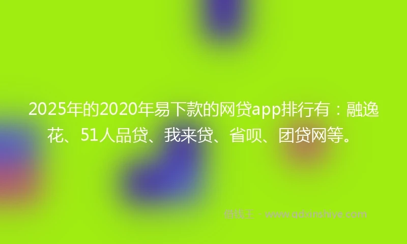 2025年的2020年易下款的网贷app排行有：融逸花、51人品贷、我来贷、省呗、团贷网等。
