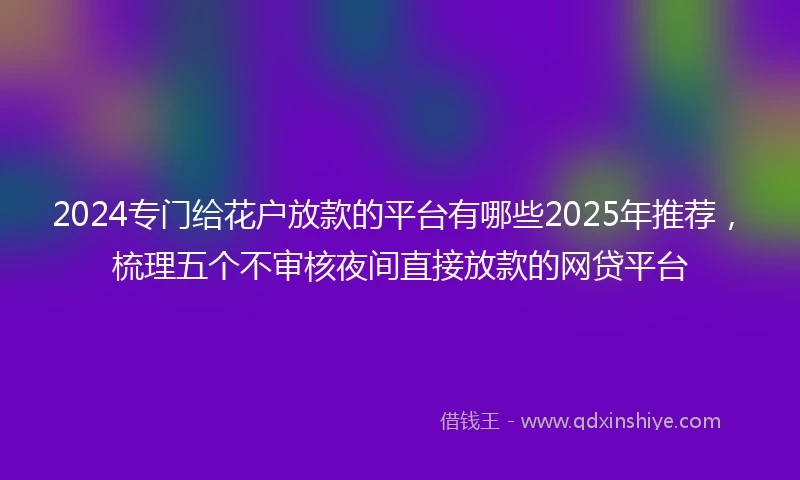 2024专门给花户放款的平台有哪些2025年推荐，梳理五个不审核夜间直接放款的网贷平台