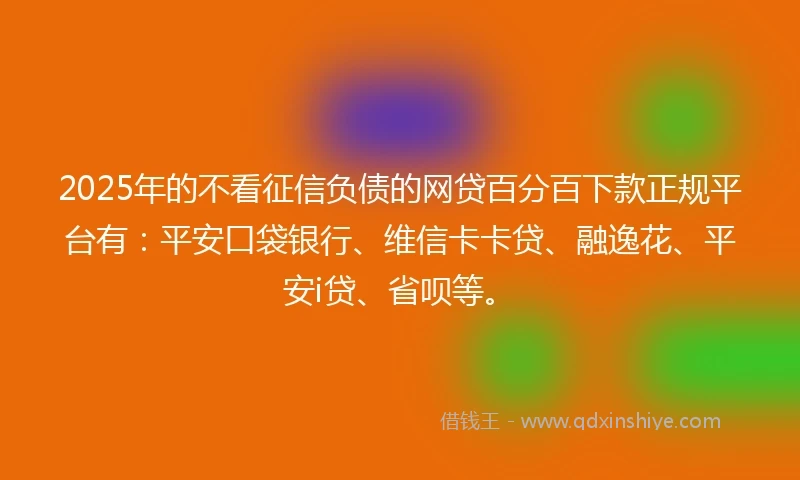 2025年的不看征信负债的网贷百分百下款正规平台有：平安口袋银行、维信卡卡贷、融逸花、平安i贷、省呗等。