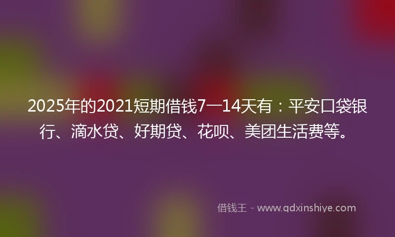 2025年的2021短期借钱7一14天有：平安口袋银行、滴水贷、好期贷、花呗、美团生活费等。