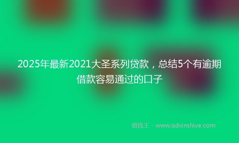 2025年最新2021大圣系列贷款，总结5个有逾期借款容易通过的口子