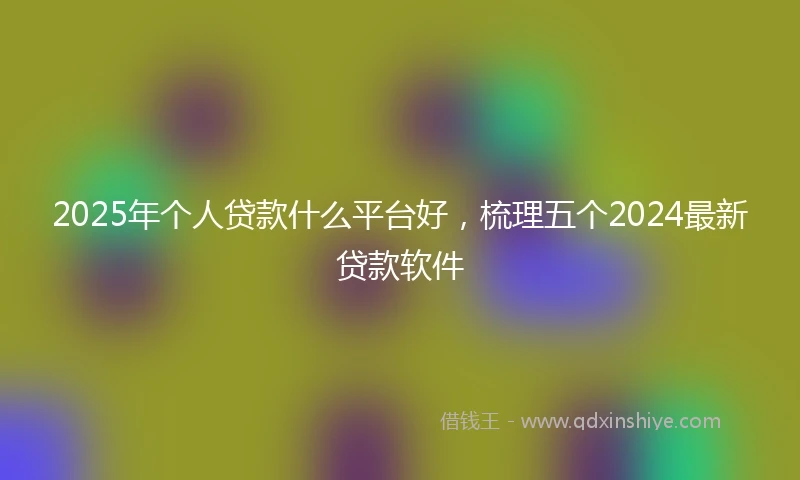 2025年个人贷款什么平台好，梳理五个2024最新贷款软件