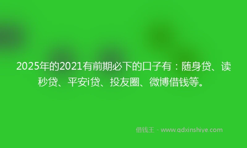 2025年的2021有前期必下的口子有：随身贷、读秒贷、平安i贷、投友圈、微博借钱等。