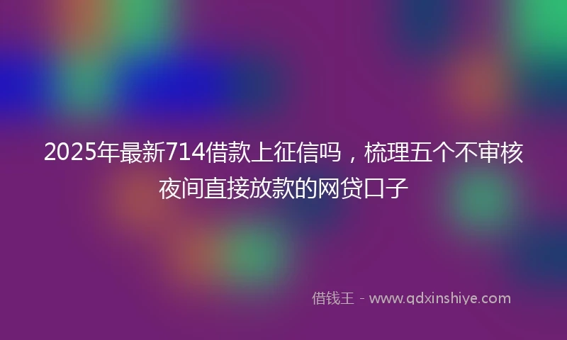 2025年最新714借款上征信吗，梳理五个不审核夜间直接放款的网贷口子