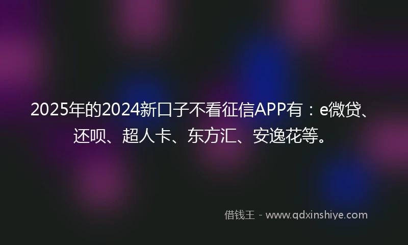 2025年的2024新口子不看征信APP有：e微贷、还呗、超人卡、东方汇、安逸花等。