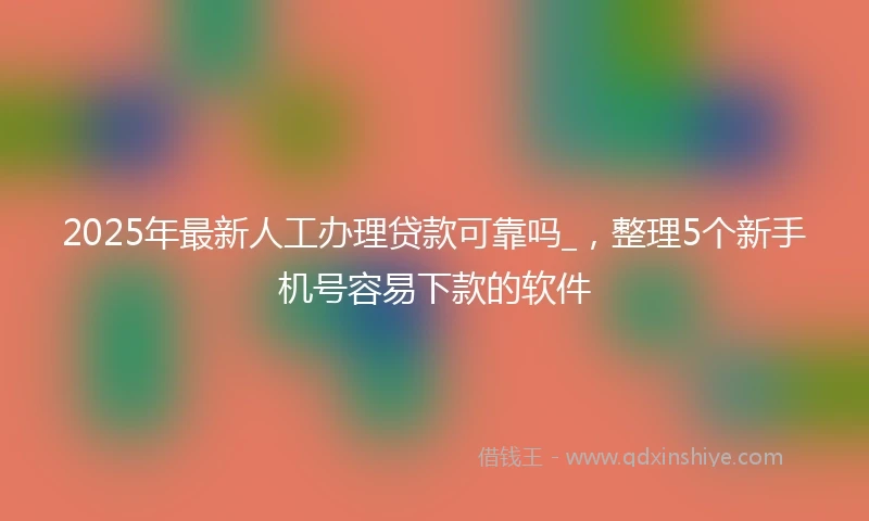 2025年最新人工办理贷款可靠吗_，整理5个新手机号容易下款的软件