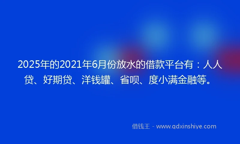 2025年的2021年6月份放水的借款平台有：人人贷、好期贷、洋钱罐、省呗、度小满金融等。
