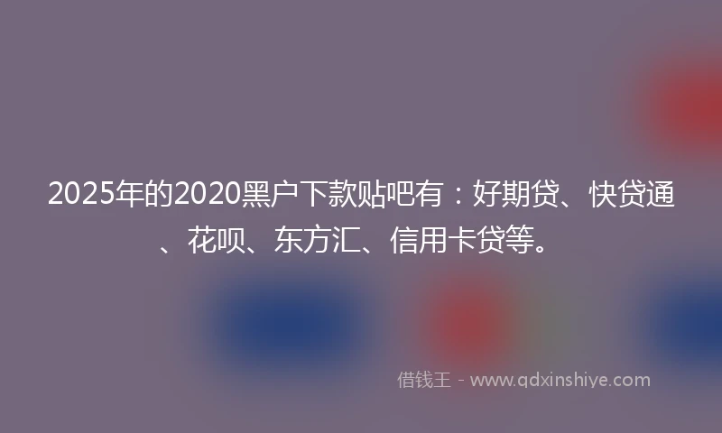 2025年的2020黑户下款贴吧有：好期贷、快贷通、花呗、东方汇、信用卡贷等。