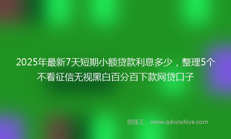 2025年最新7天短期小额贷款利息多少，整理5个不看征信无视黑白百分百下款网贷口子