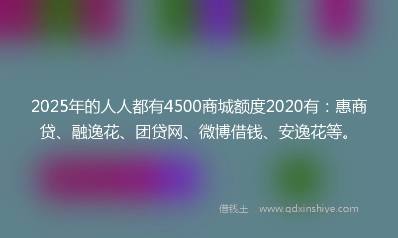 2025年的人人都有4500商城额度2020有：惠商贷、融逸花、团贷网、微博借钱、安逸花等。