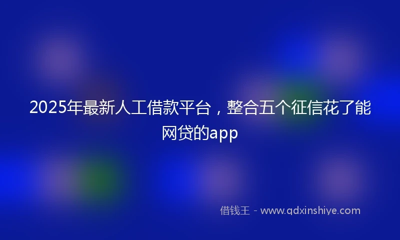 2025年最新人工借款平台，整合五个征信花了能网贷的app