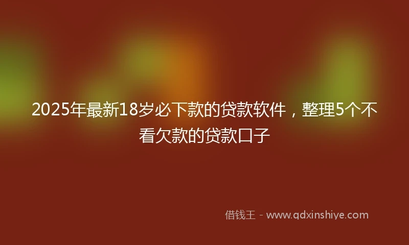 2025年最新18岁必下款的贷款软件，整理5个不看欠款的贷款口子