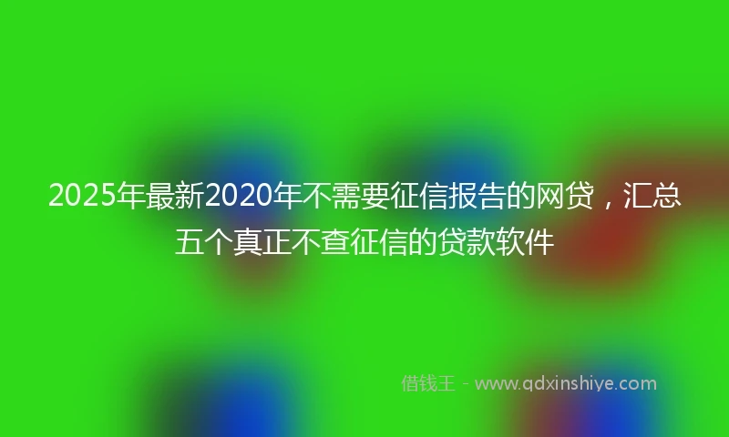 2025年最新2020年不需要征信报告的网贷，汇总五个真正不查征信的贷款软件