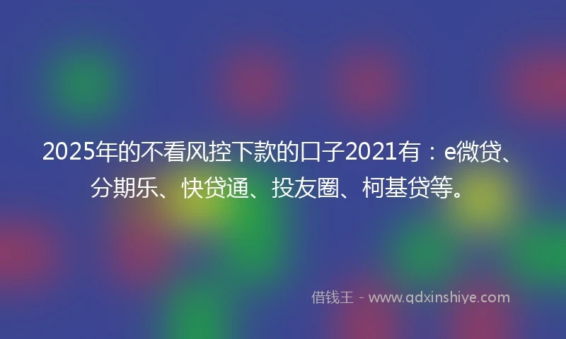 2025年的不看风控下款的口子2021有：e微贷、分期乐、快贷通、投友圈、柯基贷等。