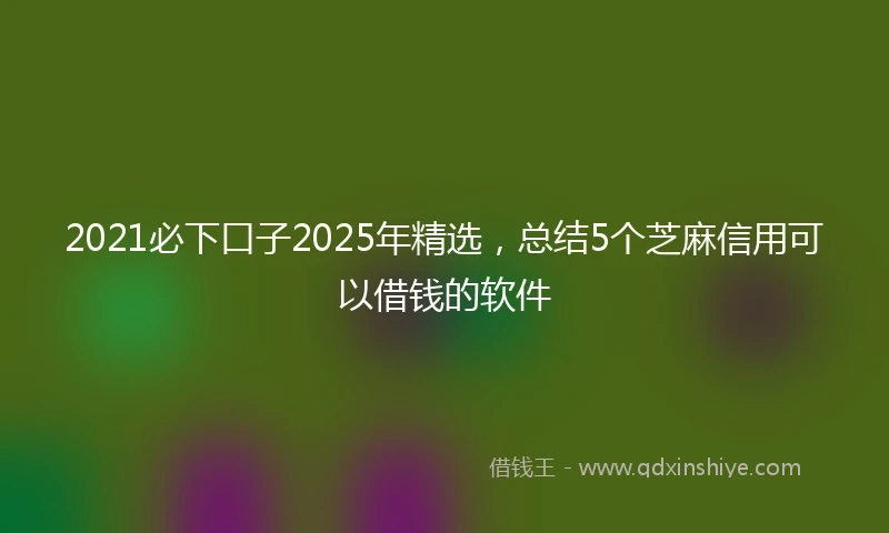 2021必下口子2025年精选，总结5个芝麻信用可以借钱的软件