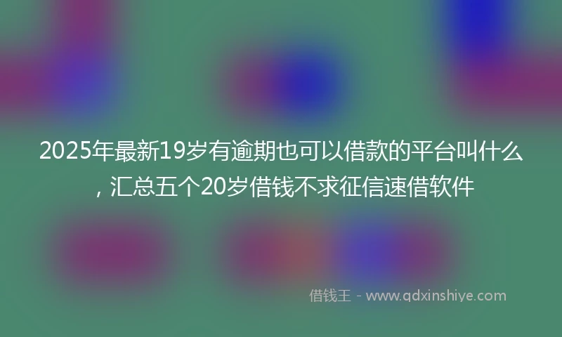 2025年最新19岁有逾期也可以借款的平台叫什么，汇总五个20岁借钱不求征信速借软件