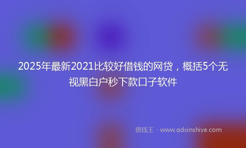2025年最新2021比较好借钱的网贷，概括5个无视黑白户秒下款口子软件