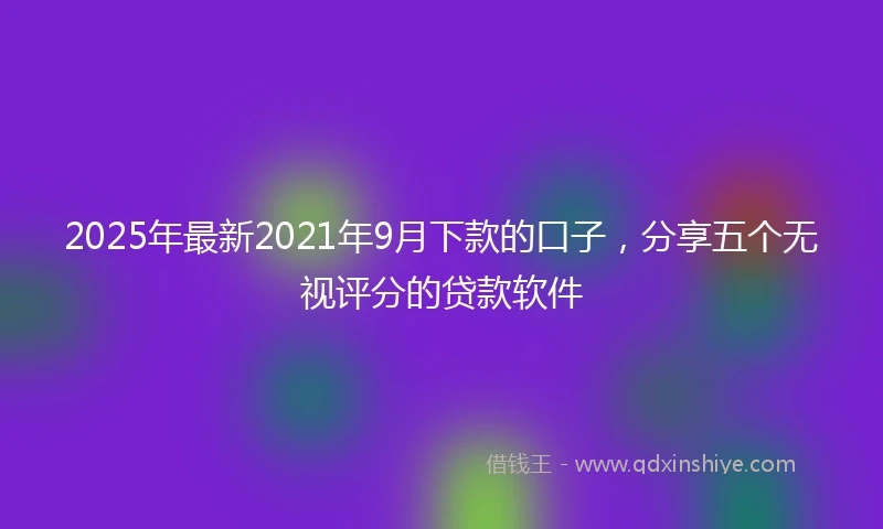 2025年最新2021年9月下款的口子，分享五个无视评分的贷款软件
