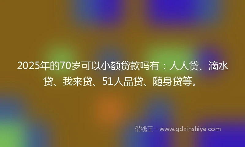 2025年的70岁可以小额贷款吗有：人人贷、滴水贷、我来贷、51人品贷、随身贷等。