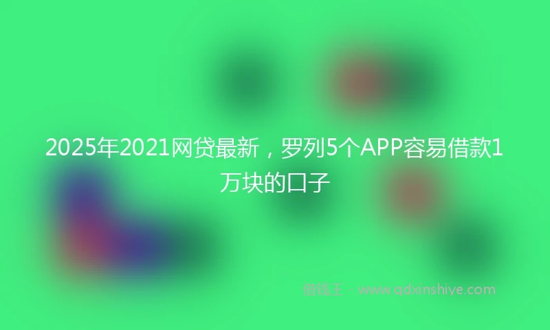 2025年2021网贷最新，罗列5个APP容易借款1万块的口子