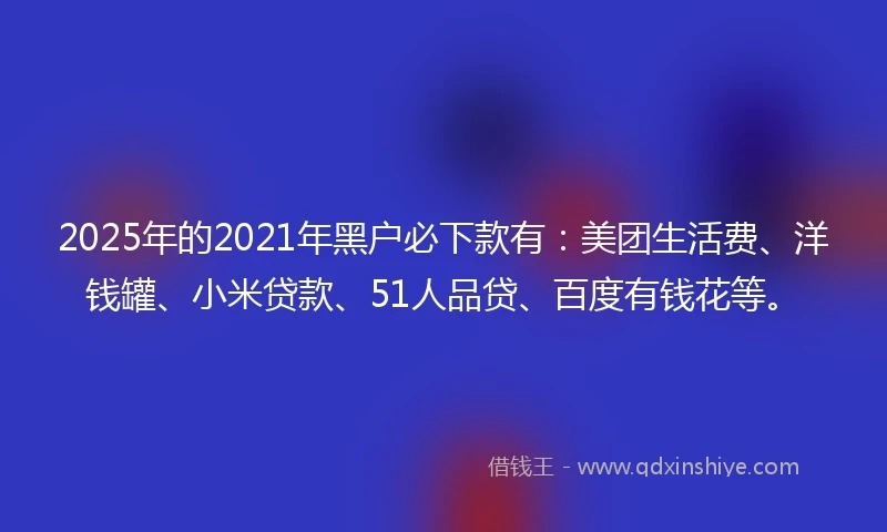 2025年的2021年黑户必下款有：美团生活费、洋钱罐、小米贷款、51人品贷、百度有钱花等。