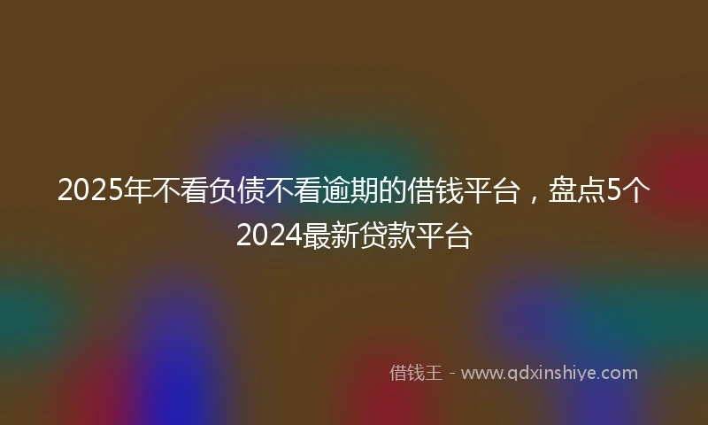 2025年不看负债不看逾期的借钱平台，盘点5个2024最新贷款平台