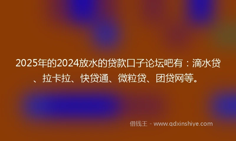 2025年的2024放水的贷款口子论坛吧有：滴水贷、拉卡拉、快贷通、微粒贷、团贷网等。