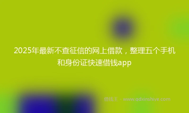 2025年最新不查征信的网上借款，整理五个手机和身份证快速借钱app