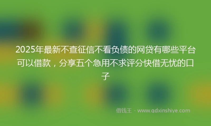 2025年最新不查征信不看负债的网贷有哪些平台可以借款，分享五个急用不求评分快借无忧的口子