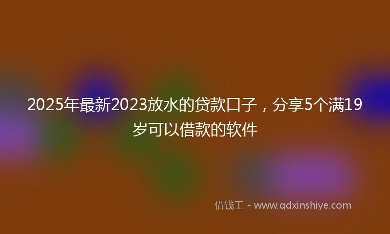 2025年最新2023放水的贷款口子，分享5个满19岁可以借款的软件