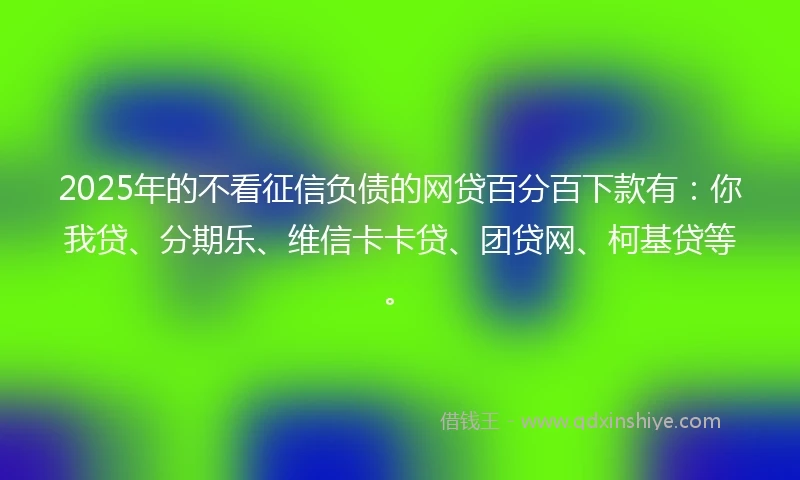 2025年的不看征信负债的网贷百分百下款有：你我贷、分期乐、维信卡卡贷、团贷网、柯基贷等。