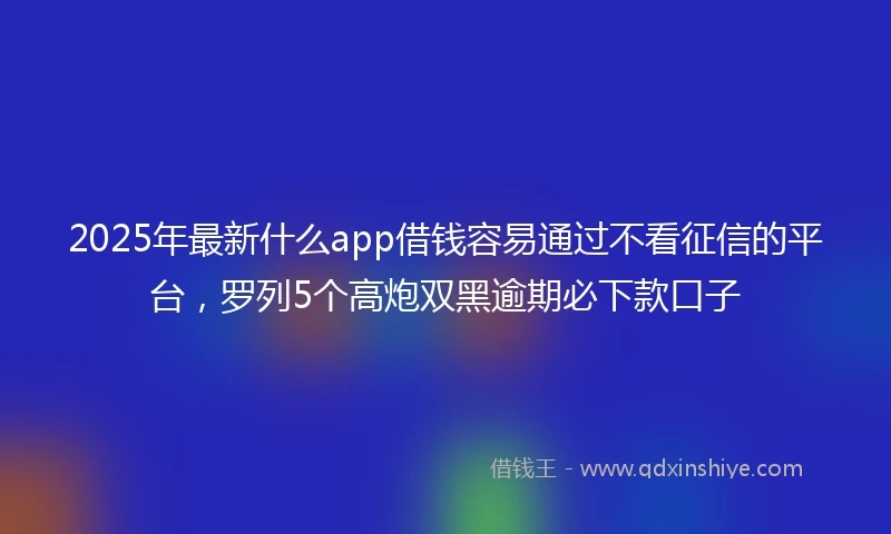 2025年最新什么app借钱容易通过不看征信的平台，罗列5个高炮双黑逾期必下款口子