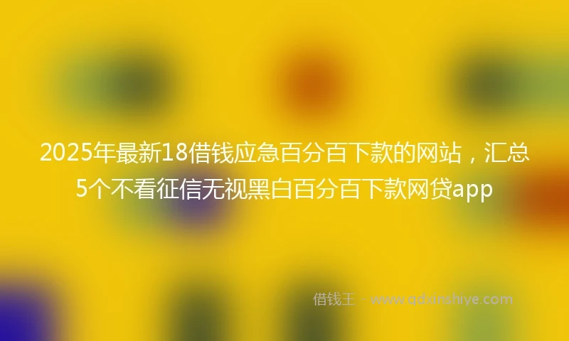 2025年最新18借钱应急百分百下款的网站，汇总5个不看征信无视黑白百分百下款网贷app