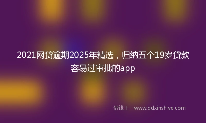 2021网贷逾期2025年精选，归纳五个19岁贷款容易过审批的app