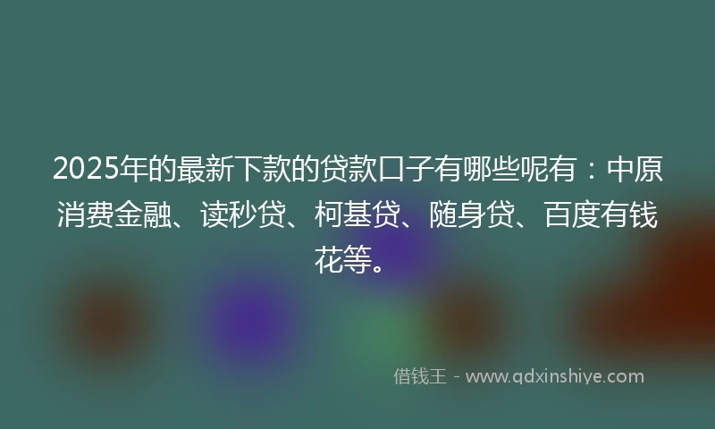 2025年的最新下款的贷款口子有哪些呢有：中原消费金融、读秒贷、柯基贷、随身贷、百度有钱花等。