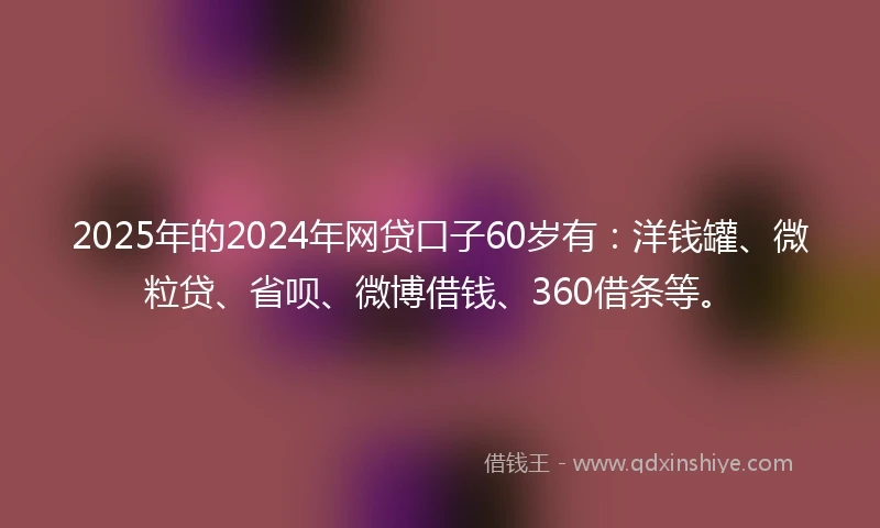 2025年的2024年网贷口子60岁有：洋钱罐、微粒贷、省呗、微博借钱、360借条等。