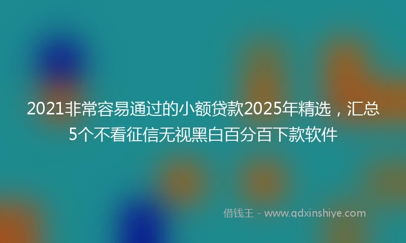 2021非常容易通过的小额贷款2025年精选，汇总5个不看征信无视黑白百分百下款软件