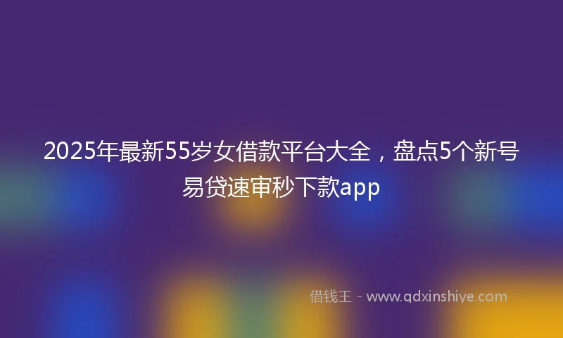 2025年最新55岁女借款平台大全，盘点5个新号易贷速审秒下款app