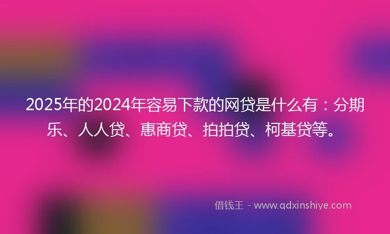 2025年的2024年容易下款的网贷是什么有：分期乐、人人贷、惠商贷、拍拍贷、柯基贷等。