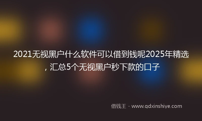 2021无视黑户什么软件可以借到钱呢2025年精选，汇总5个无视黑户秒下款的口子