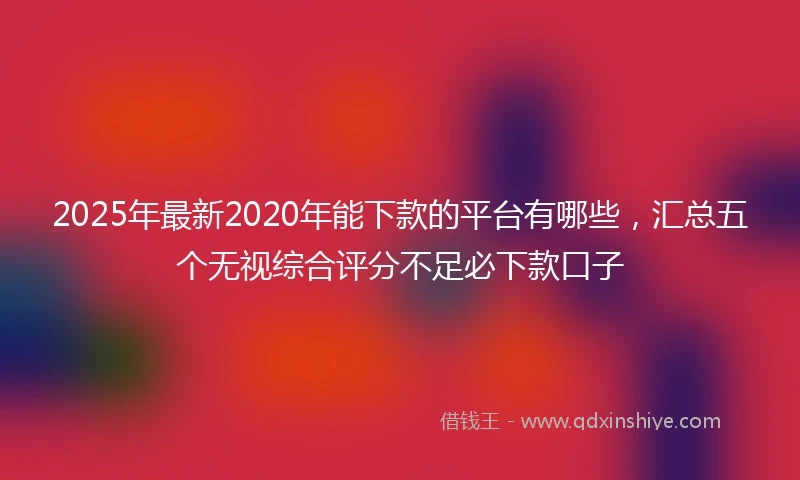 2025年最新2020年能下款的平台有哪些，汇总五个无视综合评分不足必下款口子
