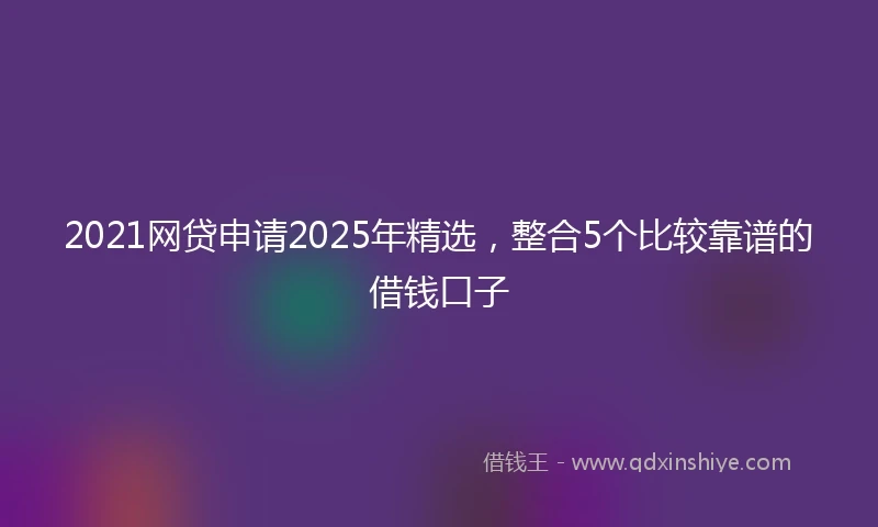 2021网贷申请2025年精选，整合5个比较靠谱的借钱口子