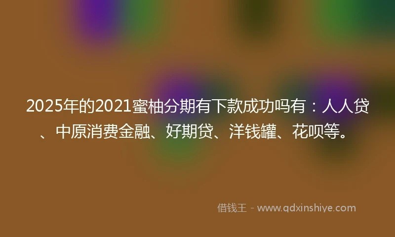 2025年的2021蜜柚分期有下款成功吗有：人人贷、中原消费金融、好期贷、洋钱罐、花呗等。