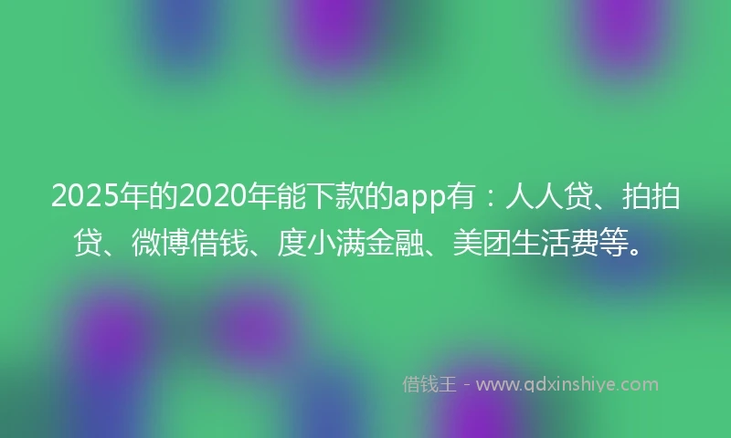 2025年的2020年能下款的app有：人人贷、拍拍贷、微博借钱、度小满金融、美团生活费等。