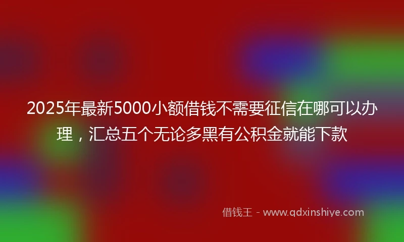 2025年最新5000小额借钱不需要征信在哪可以办理，汇总五个无论多黑有公积金就能下款