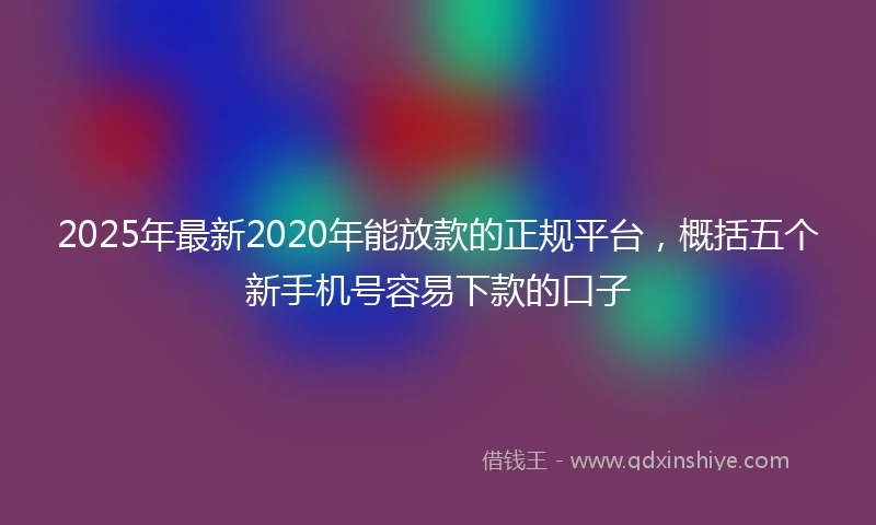 2025年最新2020年能放款的正规平台，概括五个新手机号容易下款的口子