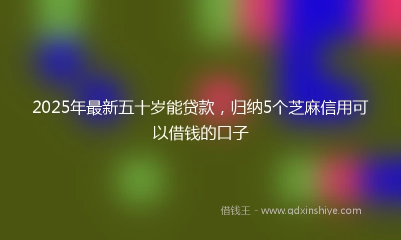 2025年最新五十岁能贷款，归纳5个芝麻信用可以借钱的口子