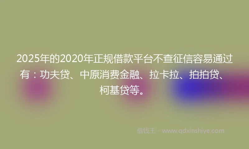 2025年的2020年正规借款平台不查征信容易通过有：功夫贷、中原消费金融、拉卡拉、拍拍贷、柯基贷等。